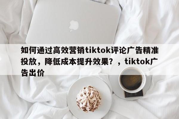 如何通过高效营销tiktok评论广告精准投放，降低成本提升效果？，tiktok广告出价