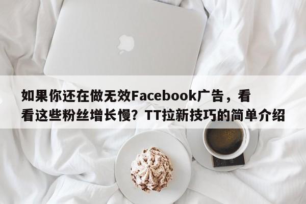 如果你还在做无效Facebook广告，看看这些粉丝增长慢？TT拉新技巧的简单介绍