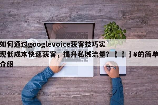 如何通过googlevoice获客技巧实现低成本快速获客，提升私域流量？💥的简单介绍