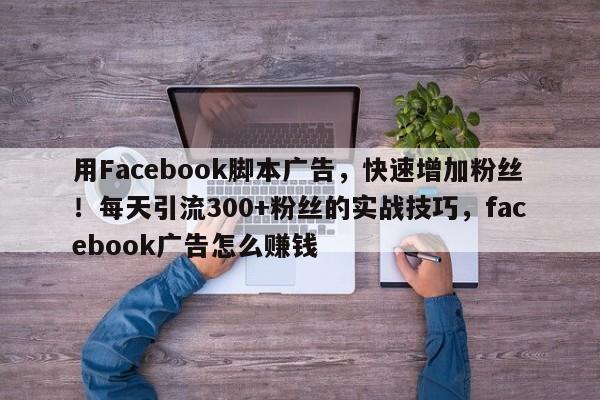 用Facebook脚本广告，快速增加粉丝！每天引流300+粉丝的实战技巧，facebook广告怎么赚钱