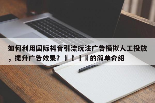 如何利用国际抖音引流玩法广告模拟人工投放，提升广告效果？🎯的简单介绍