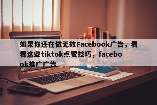 如果你还在做无效Facebook广告，看看这些tiktok点赞技巧，facebook推广广告