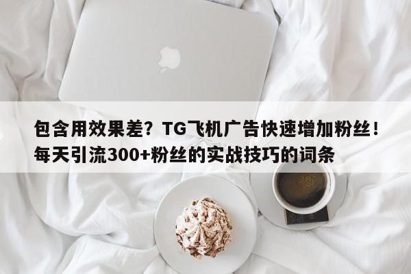 包含用效果差?TG飞机广告快速增加粉丝!每天引流300+粉丝的实战技巧的词条