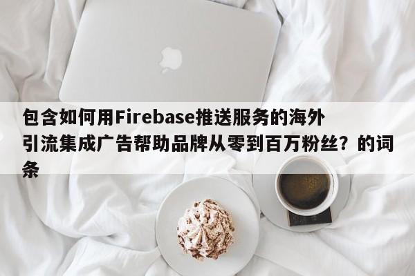 包含如何用Firebase推送服务的海外引流集成广告帮助品牌从零到百万粉丝？的词条