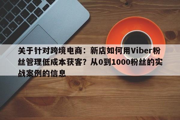 关于针对跨境电商：新店如何用Viber粉丝管理低成本获客？从0到1000粉丝的实战案例的信息