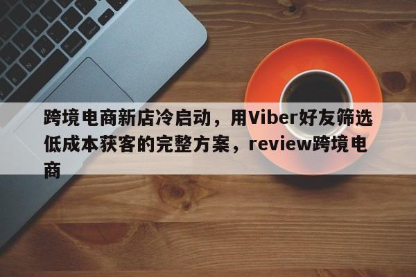 跨境电商新店冷启动，用Viber好友筛选低成本获客的完整方案，review跨境电商