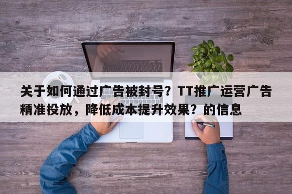 关于如何通过广告被封号？TT推广运营广告精准投放，降低成本提升效果？的信息