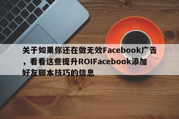 关于如果你还在做无效Facebook广告，看看这些提升ROIFacebook添加好友脚本技巧的信息