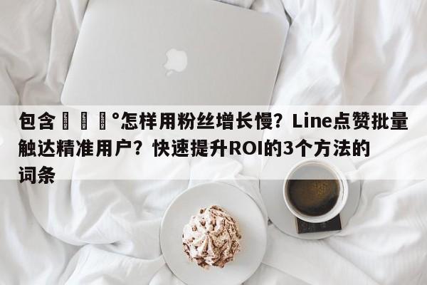 包含💰怎样用粉丝增长慢?Line点赞批量触达精准用户?快速提升ROI的3个方法的词条