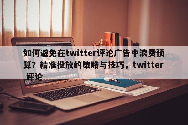 如何避免在twitter评论广告中浪费预算?精准投放的策略与技巧,twitter 评论