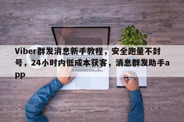 Viber群发消息新手教程，安全跑量不封号，24小时内低成本获客，消息群发助手app