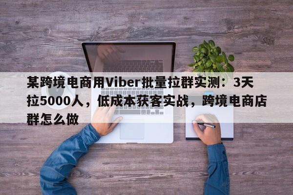 某跨境电商用Viber批量拉群实测：3天拉5000人，低成本获客实战，跨境电商店群怎么做