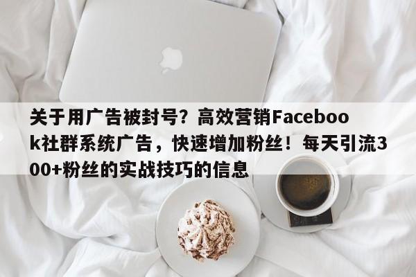 关于用广告被封号？高效营销Facebook社群系统广告，快速增加粉丝！每天引流300+粉丝的实战技巧的信息