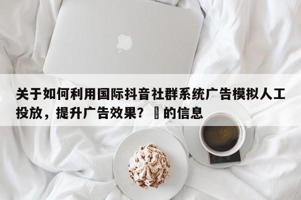 关于如何利用国际抖音社群系统广告模拟人工投放，提升广告效果？⚡的信息