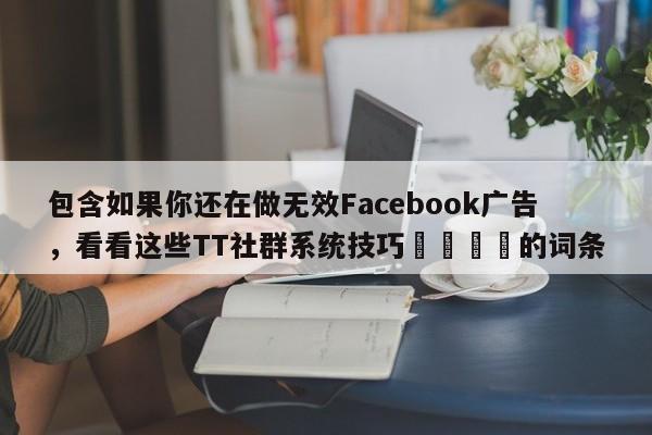包含如果你还在做无效Facebook广告，看看这些TT社群系统技巧📌的词条