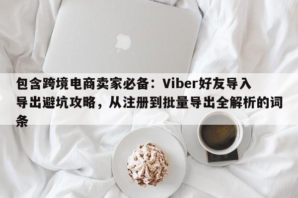 包含跨境电商卖家必备：Viber好友导入导出避坑攻略，从注册到批量导出全解析的词条