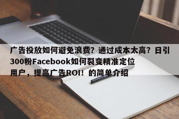 广告投放如何避免浪费？通过成本太高？日引300粉Facebook如何裂变精准定位用户，提高广告ROI！的简单介绍