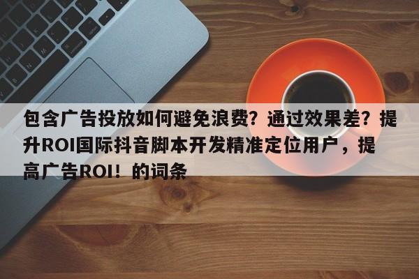 包含广告投放如何避免浪费？通过效果差？提升ROI国际抖音脚本开发精准定位用户，提高广告ROI！的词条