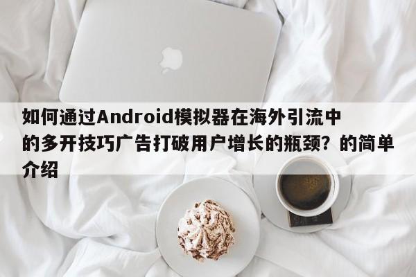 如何通过Android模拟器在海外引流中的多开技巧广告打破用户增长的瓶颈?的简单介绍