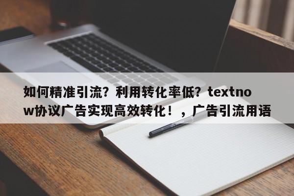 如何精准引流?利用转化率低?textnow协议广告实现高效转化!,广告引流用语