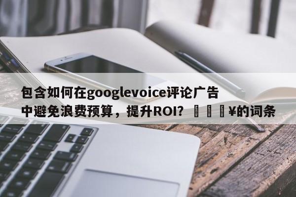 包含如何在googlevoice评论广告中避免浪费预算，提升ROI？💥的词条