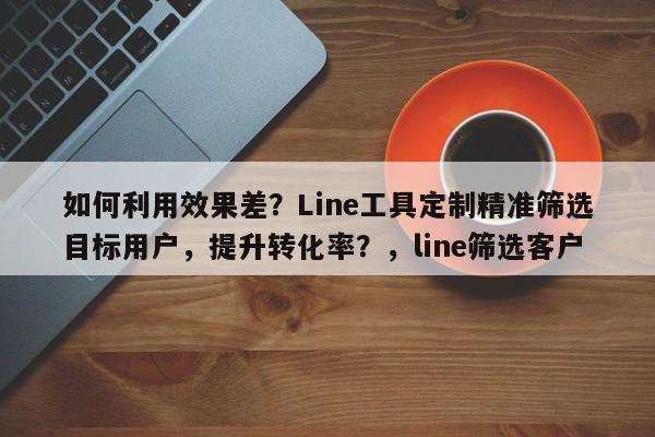 如何利用效果差?Line工具定制精准筛选目标用户,提升转化率?,line筛选客户