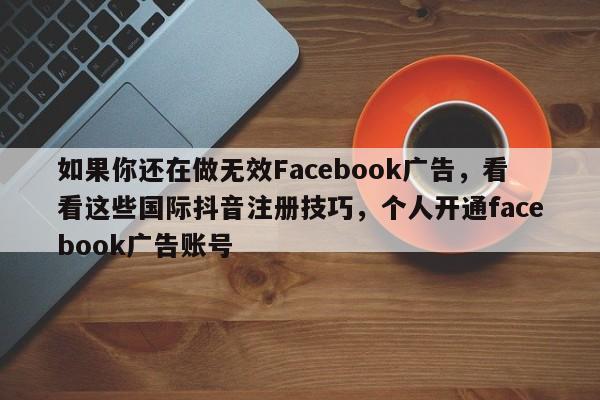 如果你还在做无效Facebook广告，看看这些国际抖音注册技巧，个人开通facebook广告账号