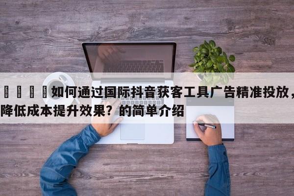 📌如何通过国际抖音获客工具广告精准投放，降低成本提升效果？的简单介绍