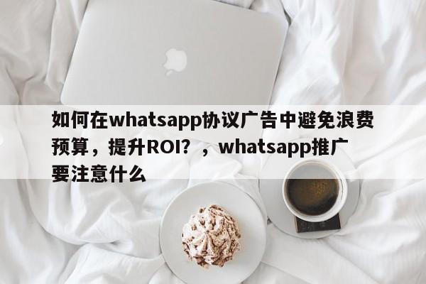 如何在whatsapp协议广告中避免浪费预算，提升ROI？，whatsapp推广要注意什么