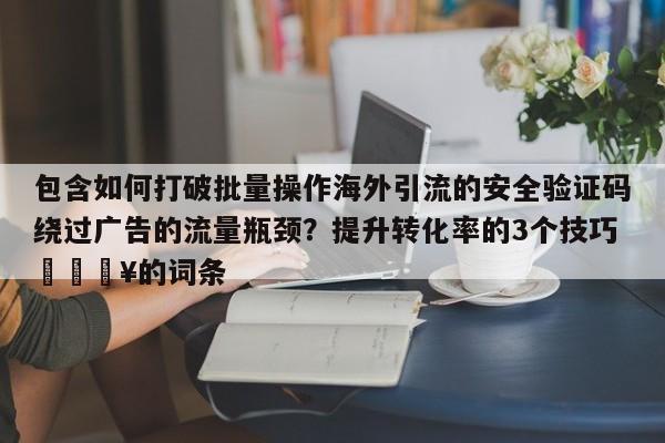 包含如何打破批量操作海外引流的安全验证码绕过广告的流量瓶颈？提升转化率的3个技巧🔥的词条