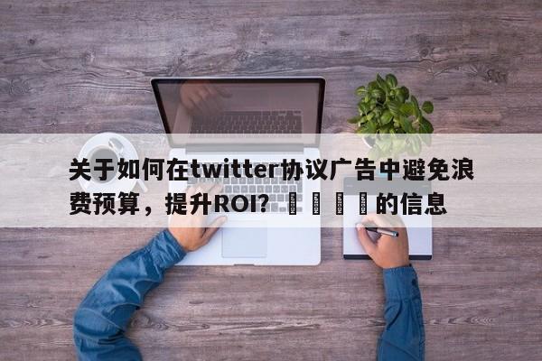 关于如何在twitter协议广告中避免浪费预算，提升ROI？📌的信息