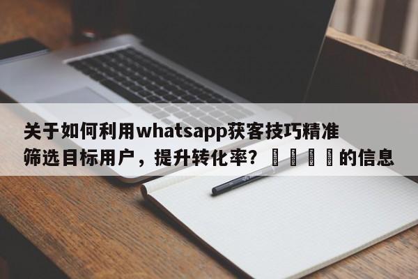 关于如何利用whatsapp获客技巧精准筛选目标用户，提升转化率？📈的信息