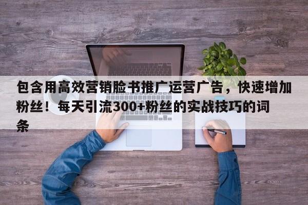包含用高效营销脸书推广运营广告，快速增加粉丝！每天引流300+粉丝的实战技巧的词条