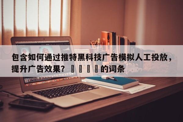 包含如何通过推特黑科技广告模拟人工投放，提升广告效果？💡的词条