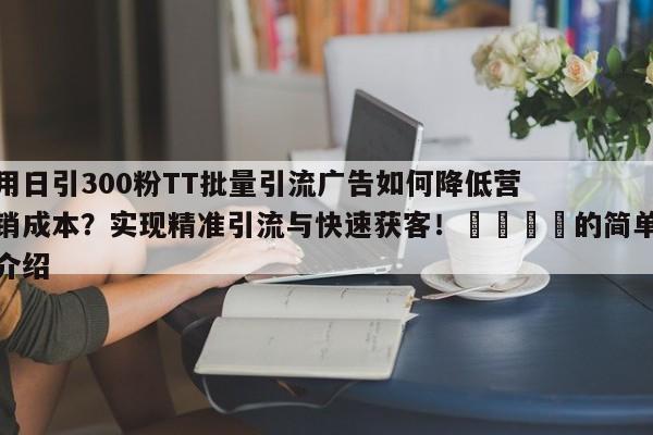 用日引300粉TT批量引流广告如何降低营销成本?实现精准引流与快速获客!📣的简单介绍