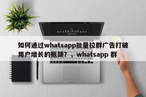 如何通过whatsapp批量拉群广告打破用户增长的瓶颈?,whatsapp 群