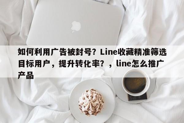 如何利用广告被封号?Line收藏精准筛选目标用户,提升转化率?,line怎么推广产品