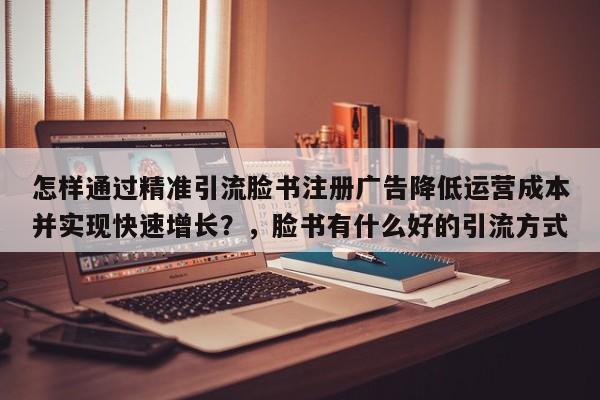 怎样通过精准引流脸书注册广告降低运营成本并实现快速增长?,脸书有什么好的引流方式