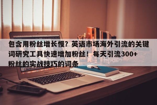 包含用粉丝增长慢?英语市场海外引流的关键词研究工具快速增加粉丝!每天引流300+粉丝的实战技巧的词条