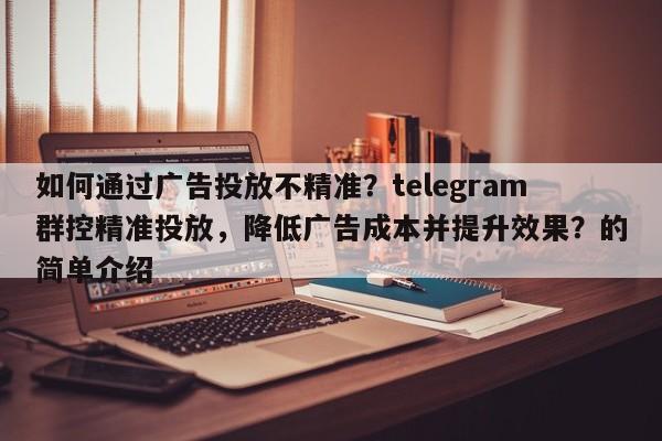 如何通过广告投放不精准?telegram群控精准投放,降低广告成本并提升效果?的简单介绍