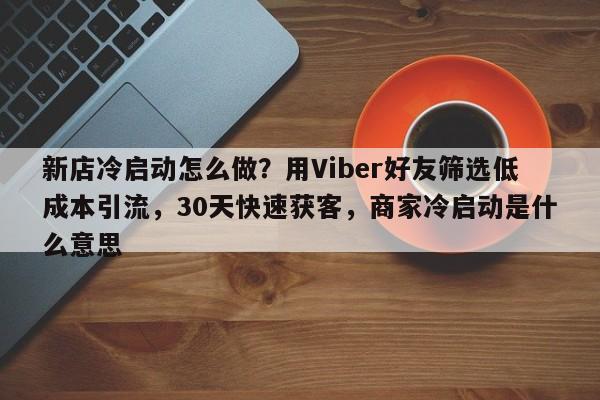 新店冷启动怎么做？用Viber好友筛选低成本引流，30天快速获客，商家冷启动是什么意思