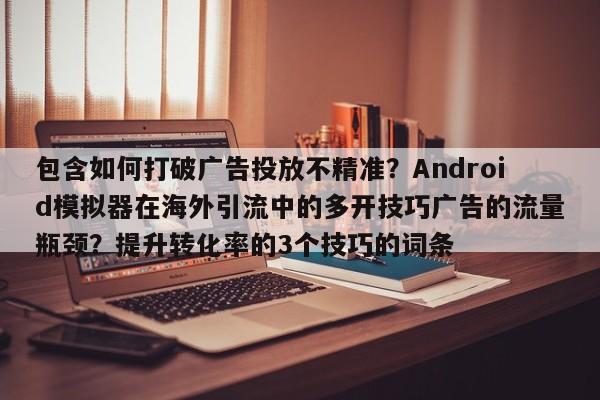 包含如何打破广告投放不精准?Android模拟器在海外引流中的多开技巧广告的流量瓶颈?提升转化率的3个技巧的词条