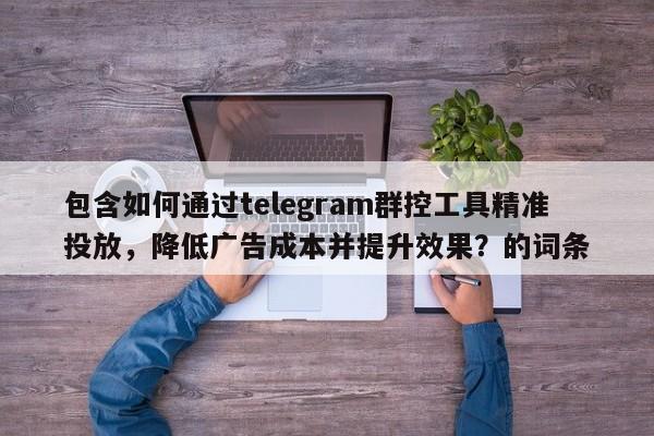 包含如何通过telegram群控工具精准投放,降低广告成本并提升效果?的词条