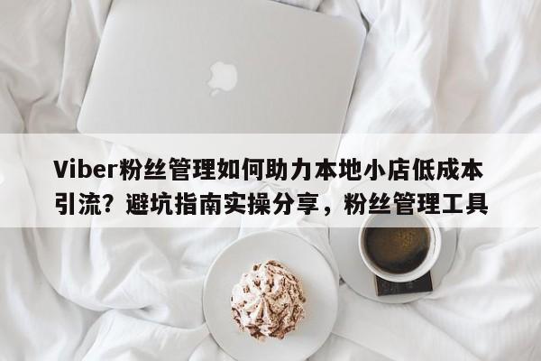 Viber粉丝管理如何助力本地小店低成本引流？避坑指南实操分享，粉丝管理工具