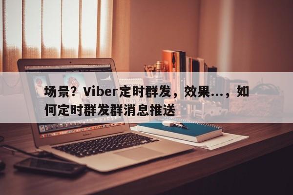 场景？Viber定时群发，效果...，如何定时群发群消息推送