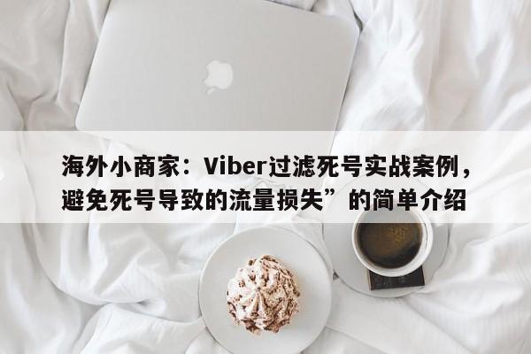 海外小商家：Viber过滤死号实战案例，避免死号导致的流量损失”的简单介绍
