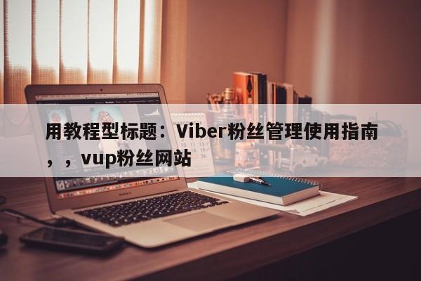 用教程型标题：Viber粉丝管理使用指南，，vup粉丝网站