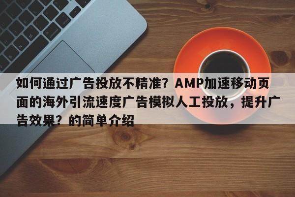 如何通过广告投放不精准?AMP加速移动页面的海外引流速度广告模拟人工投放,提升广告效果?的简单介绍