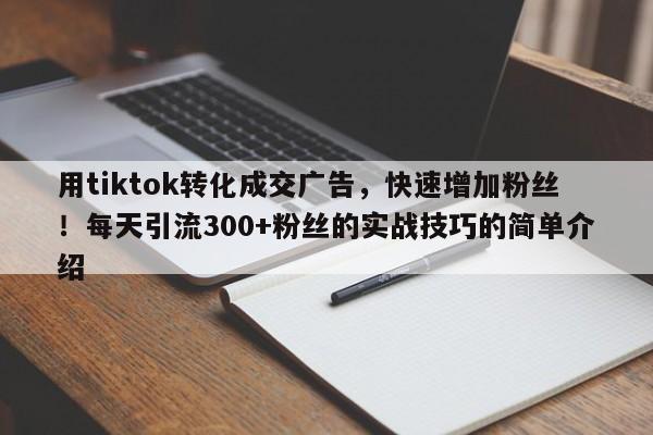 用tiktok转化成交广告，快速增加粉丝！每天引流300+粉丝的实战技巧的简单介绍