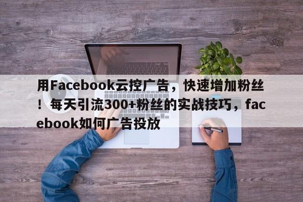 用Facebook云控广告，快速增加粉丝！每天引流300+粉丝的实战技巧，facebook如何广告投放